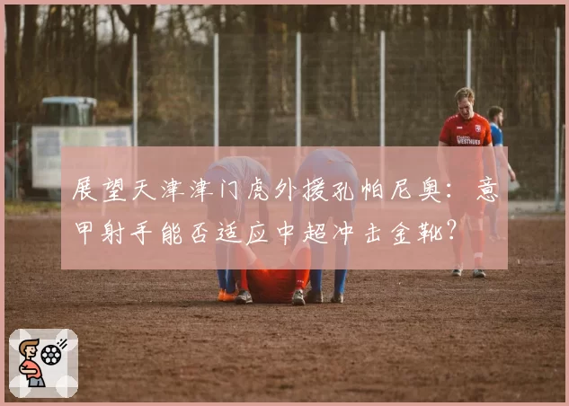 展望天津津门虎外援孔帕尼奥：意甲射手能否适应中超冲击金靴？