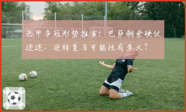 西甲争冠形势推演:巴萨剩余硬仗连连,逆转皇马可能性有多大?