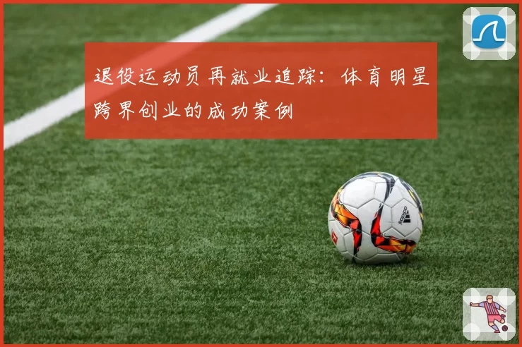 退役运动员再就业追踪:体育明星跨界创业的成功案例