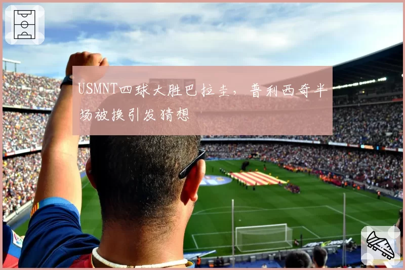 USMNT四球大胜巴拉圭,普利西奇半场被换引发猜想