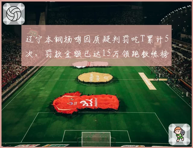 辽宁本钢杨鸣因质疑判罚吃T累计5次,罚款金额已达15万领跑教练榜