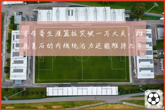 字母哥生涯篮板突破一万大关,雄鹿基石的内线统治力还能维持几年?