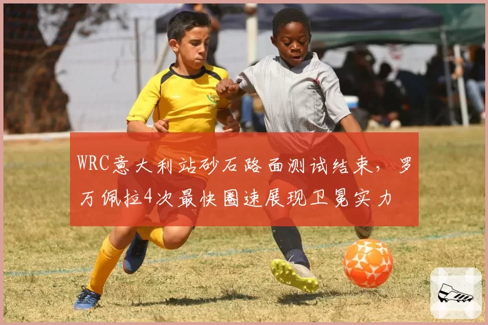 WRC意大利站砂石路面测试结束，罗万佩拉4次最快圈速展现卫冕实力