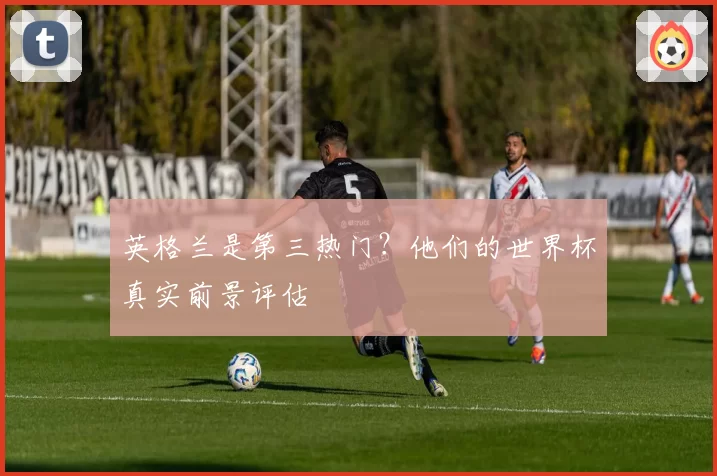 英格兰是第三热门？他们的世界杯真实前景评估