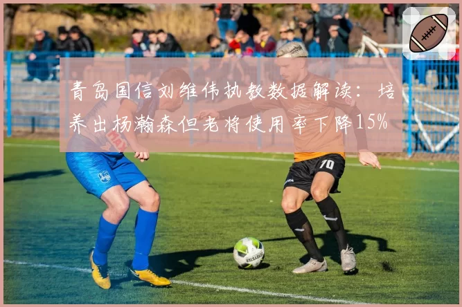 青岛国信刘维伟执教数据解读：培养出杨瀚森但老将使用率下降15%