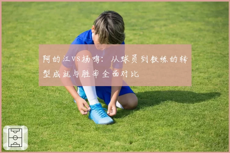 阿的江vs杨鸣：从球员到教练的转型成就与胜率全面对比
