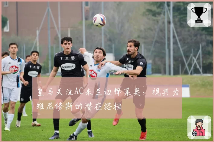 皇马关注AC米兰边锋莱奥,视其为维尼修斯的潜在搭档