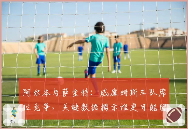 阿尔本与萨金特：威廉姆斯车队席位竞争，关键数据揭示谁更可能留队