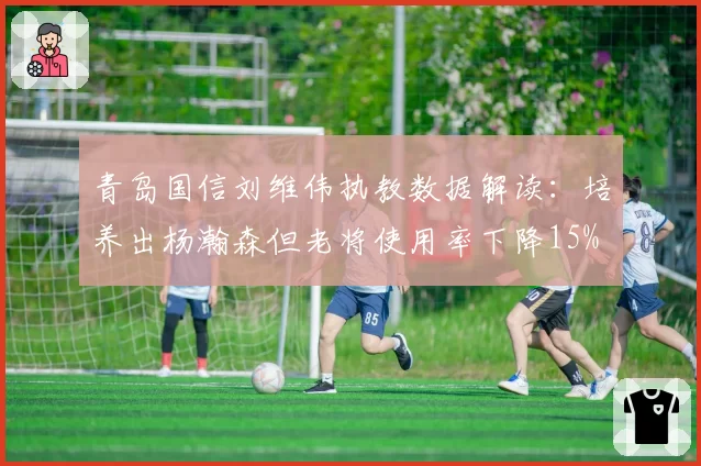 青岛国信刘维伟执教数据解读：培养出杨瀚森但老将使用率下降15%