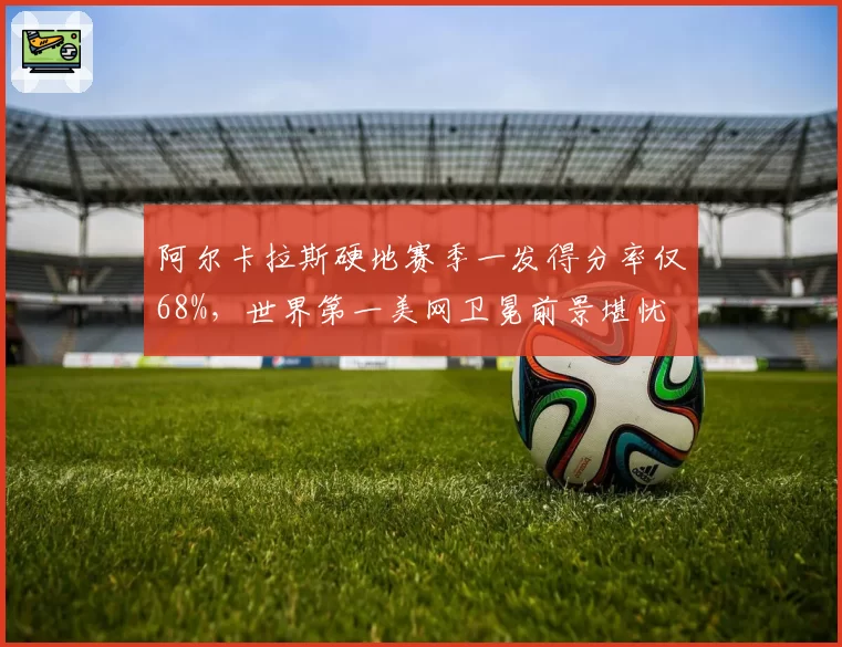 阿尔卡拉斯硬地赛季一发得分率仅68%，世界第一美网卫冕前景堪忧