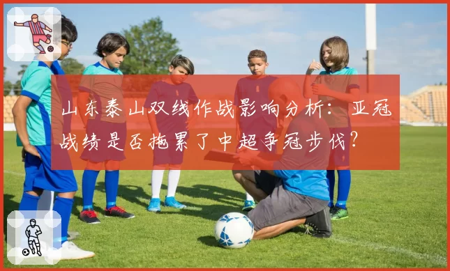山东泰山双线作战影响分析:亚冠战绩是否拖累了中超争冠步伐?