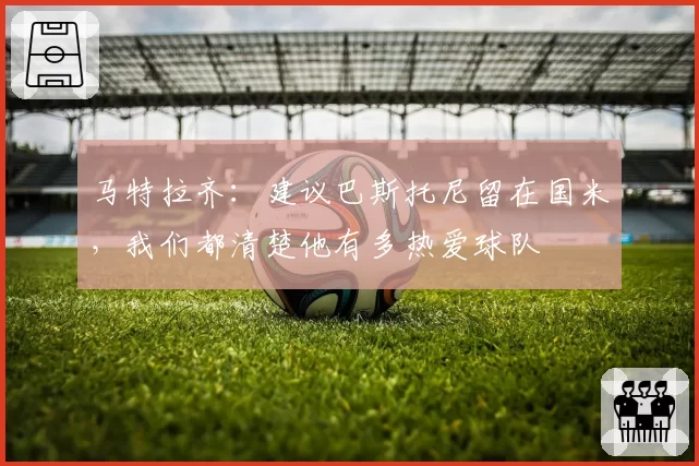马特拉齐：建议巴斯托尼留在国米，我们都清楚他有多热爱球队