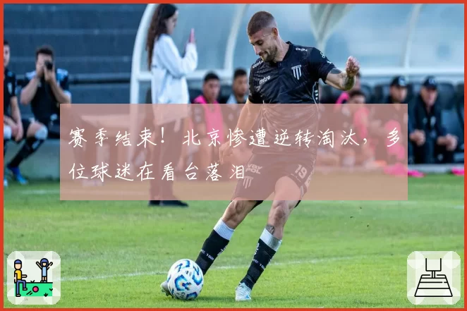 赛季结束！北京惨遭逆转淘汰，多位球迷在看台落泪