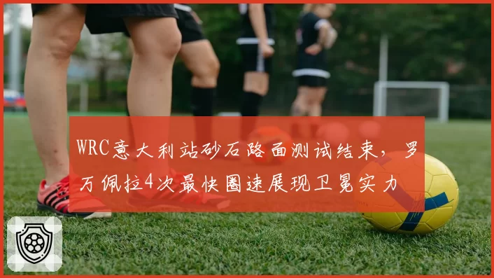 WRC意大利站砂石路面测试结束，罗万佩拉4次最快圈速展现卫冕实力