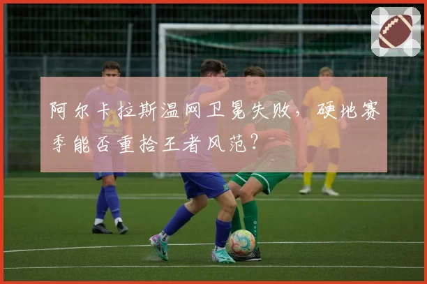 阿尔卡拉斯温网卫冕失败，硬地赛季能否重拾王者风范？