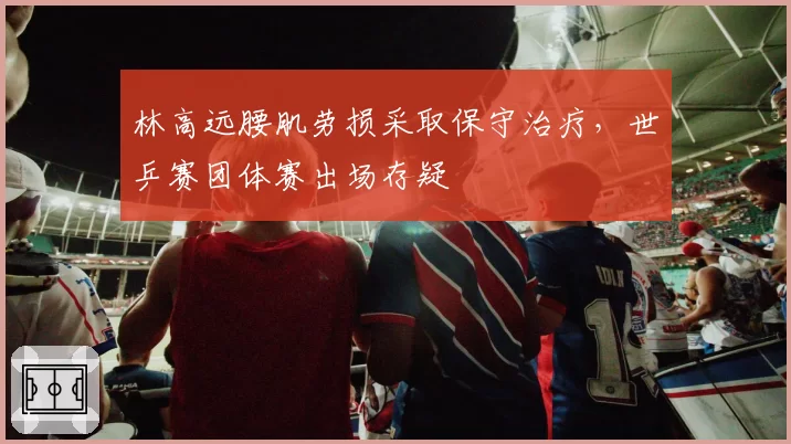 林高远腰肌劳损采取保守治疗，世乒赛团体赛出场存疑