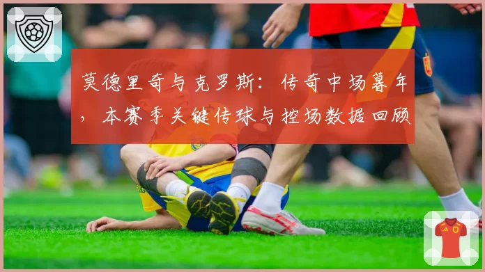 莫德里奇与克罗斯:传奇中场暮年,本赛季关键传球与控场数据回顾