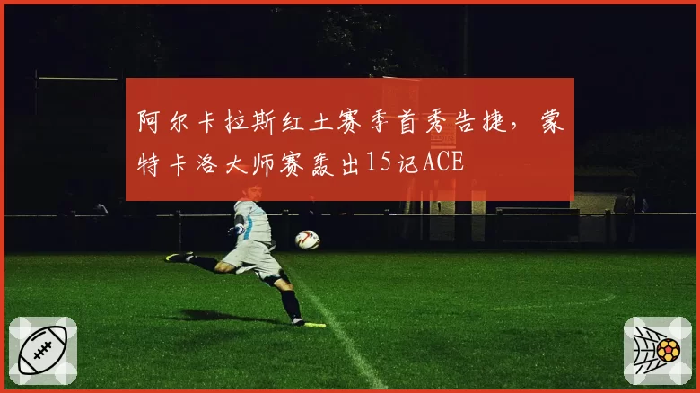 阿尔卡拉斯红土赛季首秀告捷，蒙特卡洛大师赛轰出15记ACE