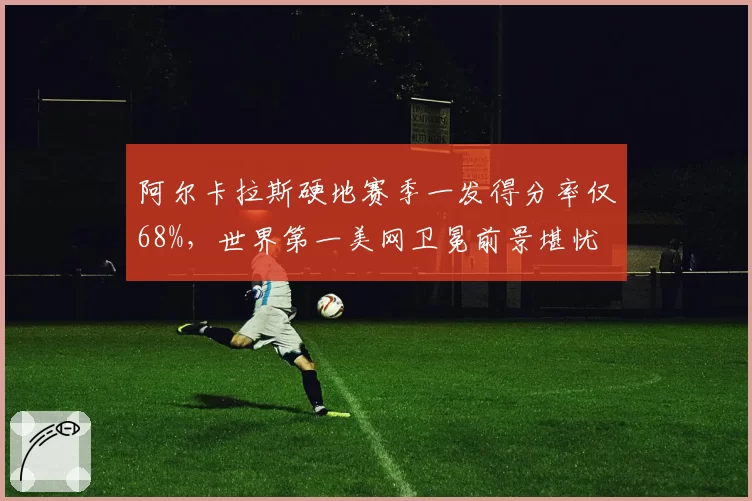 阿尔卡拉斯硬地赛季一发得分率仅68%，世界第一美网卫冕前景堪忧