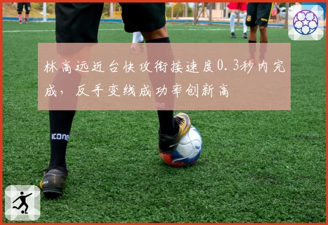 林高远近台快攻衔接速度0.3秒内完成，反手变线成功率创新高