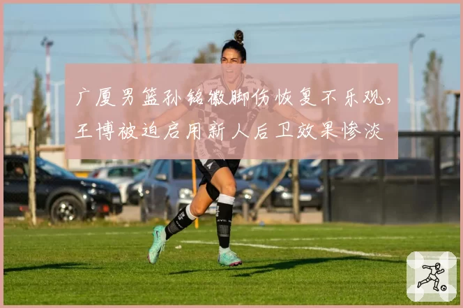 广厦男篮孙铭徽脚伤恢复不乐观，王博被迫启用新人后卫效果惨淡