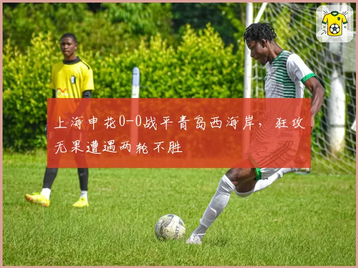 上海申花0-0战平青岛西海岸，狂攻无果遭遇两轮不胜