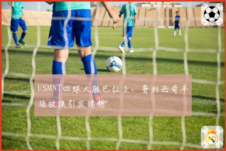 USMNT四球大胜巴拉圭,普利西奇半场被换引发猜想
