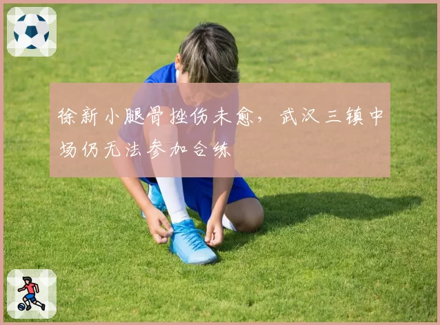 徐新小腿骨挫伤未愈,武汉三镇中场仍无法参加合练