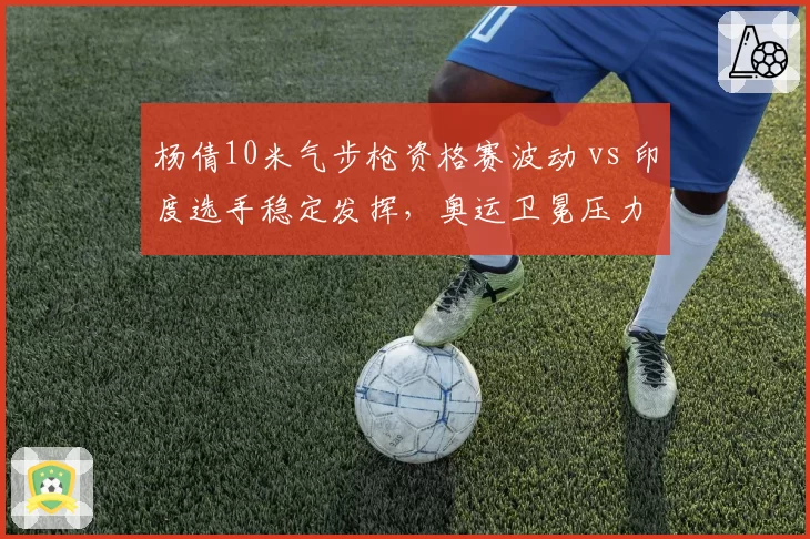 杨倩10米气步枪资格赛波动 vs 印度选手稳定发挥，奥运卫冕压力