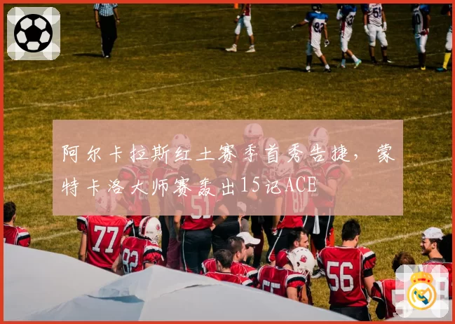 阿尔卡拉斯红土赛季首秀告捷，蒙特卡洛大师赛轰出15记ACE