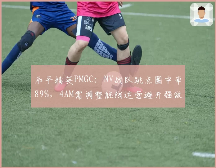 和平精英PMGC：NV战队跳点圈中率89%，4AM需调整航线运营避开强敌