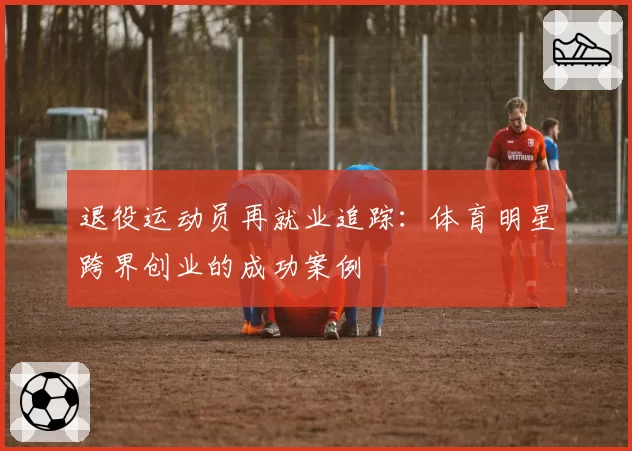 退役运动员再就业追踪:体育明星跨界创业的成功案例
