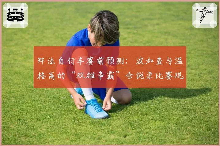 环法自行车赛前预测：波加查与温格高的“双雄争霸”会扼杀比赛观赏性吗？