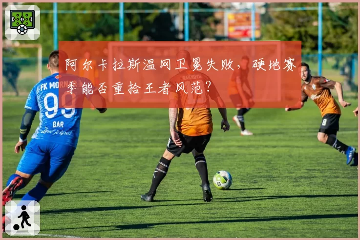 阿尔卡拉斯温网卫冕失败，硬地赛季能否重拾王者风范？