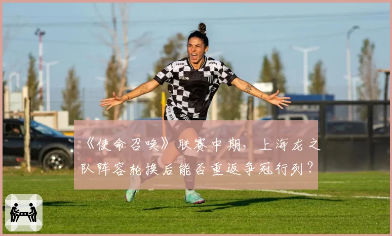 《使命召唤》联赛中期，上海龙之队阵容轮换后能否重返争冠行列？