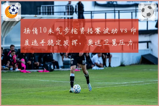 杨倩10米气步枪资格赛波动 vs 印度选手稳定发挥，奥运卫冕压力