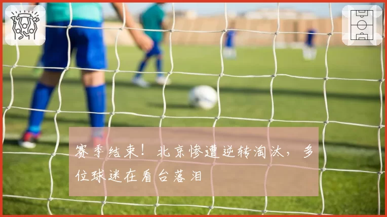 赛季结束！北京惨遭逆转淘汰，多位球迷在看台落泪