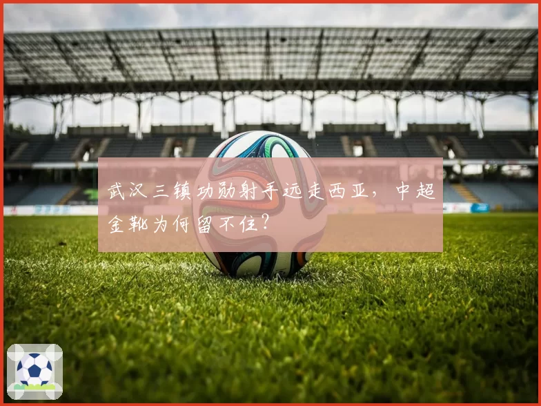 武汉三镇功勋射手远走西亚,中超金靴为何留不住?