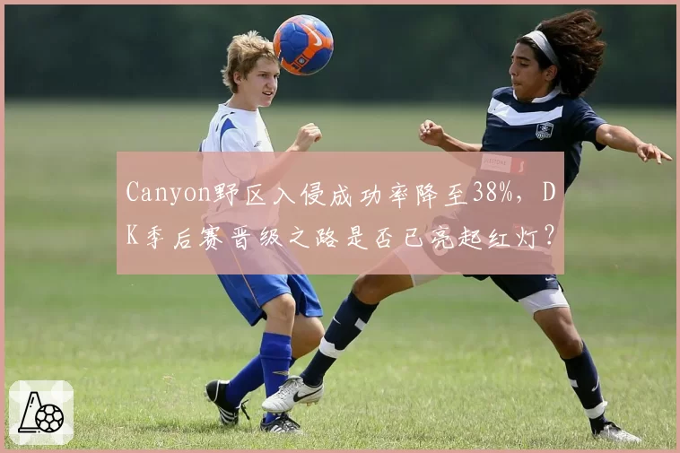 Canyon野区入侵成功率降至38%，DK季后赛晋级之路是否已亮起红灯？