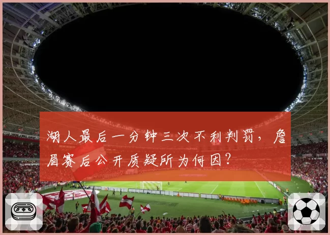 湖人最后一分钟三次不利判罚,詹眉赛后公开质疑所为何因?