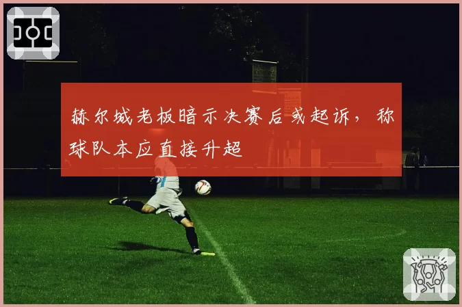赫尔城老板暗示决赛后或起诉，称球队本应直接升超