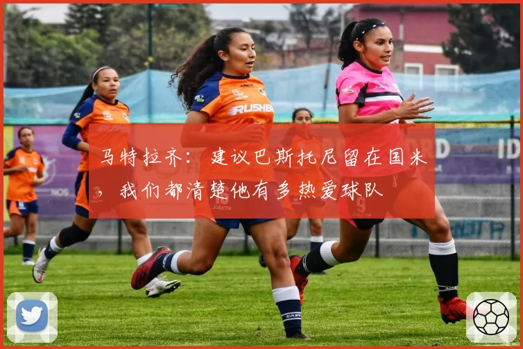 马特拉齐：建议巴斯托尼留在国米，我们都清楚他有多热爱球队