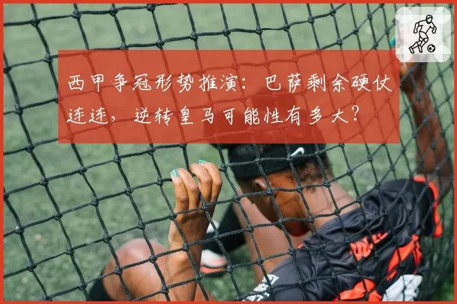 西甲争冠形势推演:巴萨剩余硬仗连连,逆转皇马可能性有多大?