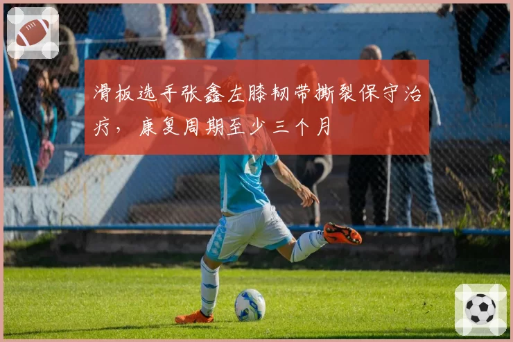 滑板选手张鑫左膝韧带撕裂保守治疗，康复周期至少三个月