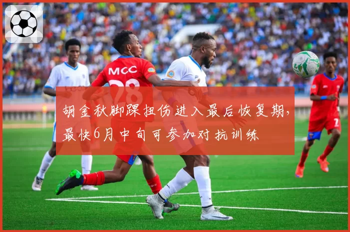胡金秋脚踝扭伤进入最后恢复期，最快6月中旬可参加对抗训练