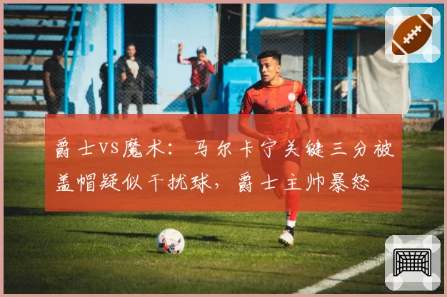 爵士vs魔术：马尔卡宁关键三分被盖帽疑似干扰球，爵士主帅暴怒